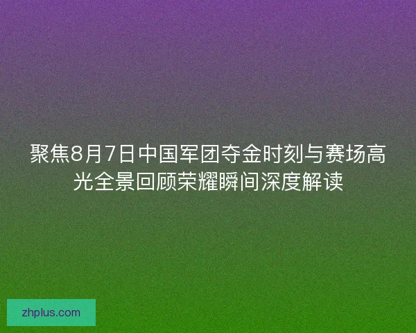 聚焦8月7日中国军团夺金时刻与赛场高光全景回顾荣耀瞬间深度解读
