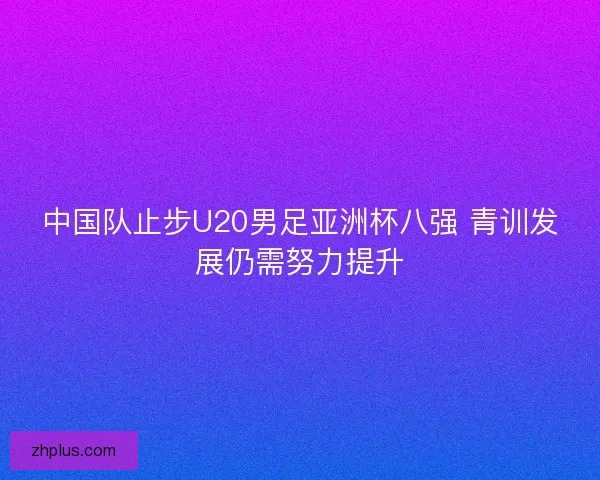 中国队止步U20男足亚洲杯八强 青训发展仍需努力提升 中国队止步U20男足亚洲杯八强 青训发展仍需努力提升