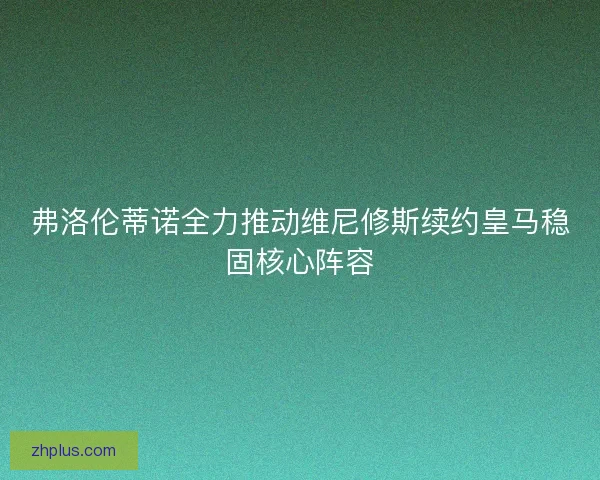 弗洛伦蒂诺全力推动维尼修斯续约皇马稳固核心阵容