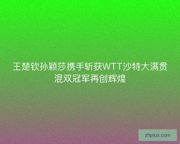 王楚钦孙颖莎携手斩获WTT沙特大满贯混双冠军再创辉煌