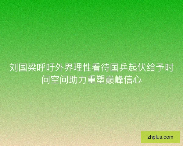 刘国梁呼吁外界理性看待国乒起伏给予时间空间助力重塑巅峰信心