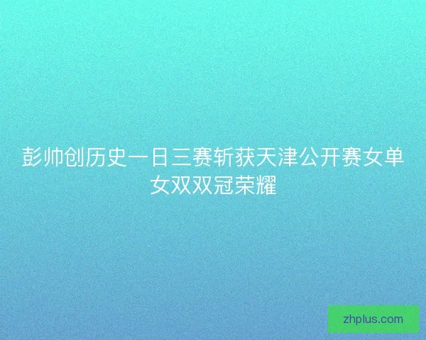 彭帅创历史一日三赛斩获天津公开赛女单女双双冠荣耀 彭帅创历史一日三赛斩获天津公开赛女单女双双冠荣耀