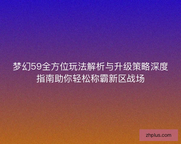 梦幻59全方位玩法解析与升级策略深度指南助你轻松称霸新区战场 梦幻59全方位玩法解析与升级策略深度指南助你轻松称霸新区战场