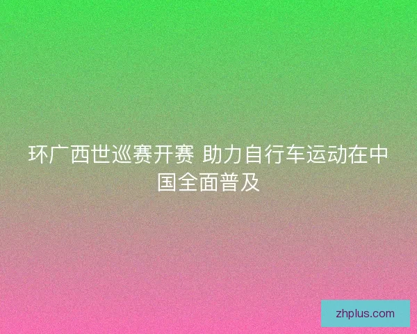 环广西世巡赛开赛 助力自行车运动在中国全面普及