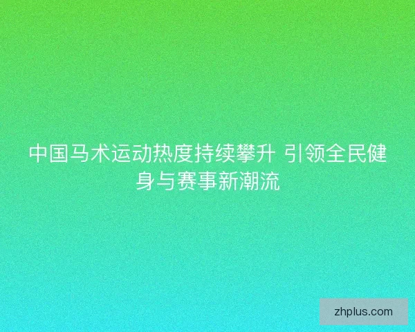 中国马术运动热度持续攀升 引领全民健身与赛事新潮流