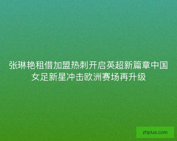 张琳艳租借加盟热刺开启英超新篇章中国女足新星冲击欧洲赛场再升级 张琳艳租借加盟热刺开启英超新篇章中国女足新星冲击欧洲赛场再升级