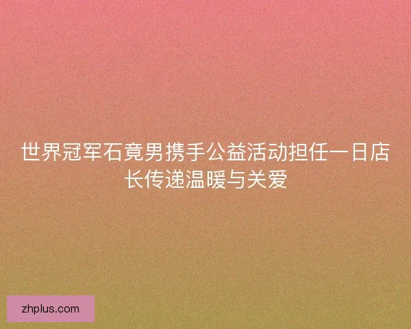 世界冠军石竟男携手公益活动担任一日店长传递温暖与关爱