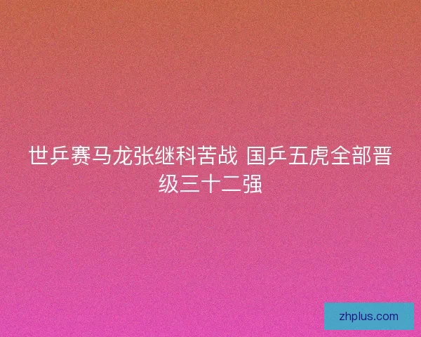 世乒赛马龙张继科苦战 国乒五虎全部晋级三十二强 世乒赛马龙张继科苦战 国乒五虎全部晋级三十二强