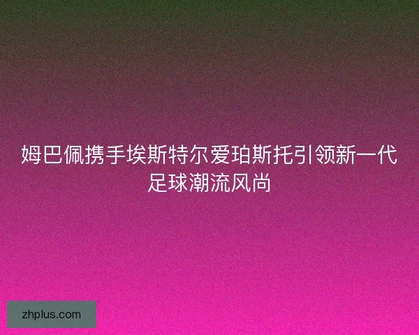 姆巴佩携手埃斯特尔爱珀斯托引领新一代足球潮流风尚 姆巴佩携手埃斯特尔爱珀斯托引领新一代足球潮流风尚